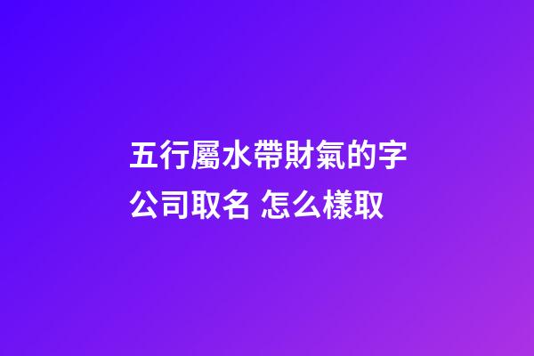 五行屬水帶財氣的字公司取名 怎么樣取-第1張-公司起名-玄機派